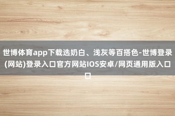 世博体育app下载选奶白、浅灰等百搭色-世博登录(网站)登录入口官方网站IOS安卓/网页通用版入口