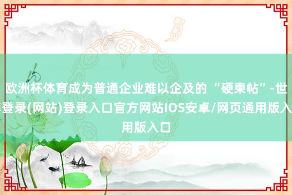 欧洲杯体育成为普通企业难以企及的 “硬柬帖”-世博登录(网站)登录入口官方网站IOS安卓/网页通用版入口