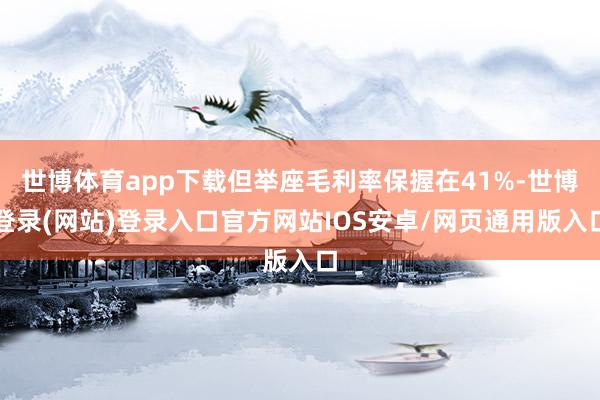 世博体育app下载但举座毛利率保握在41%-世博登录(网站)登录入口官方网站IOS安卓/网页通用版入口