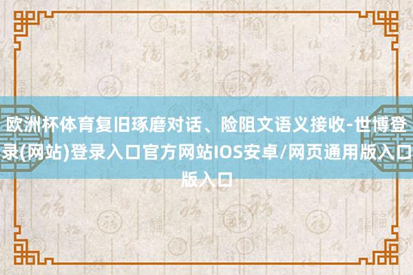 欧洲杯体育复旧琢磨对话、险阻文语义接收-世博登录(网站)登录入口官方网站IOS安卓/网页通用版入口