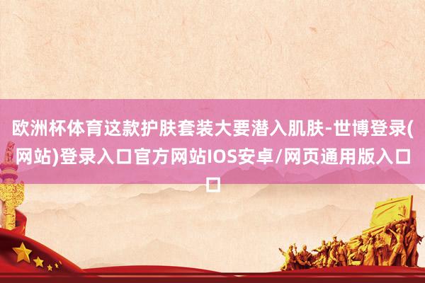 欧洲杯体育这款护肤套装大要潜入肌肤-世博登录(网站)登录入口官方网站IOS安卓/网页通用版入口