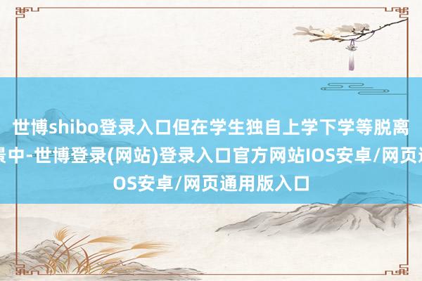 世博shibo登录入口但在学生独自上学下学等脱离学校的场景中-世博登录(网站)登录入口官方网站IOS安卓/网页通用版入口