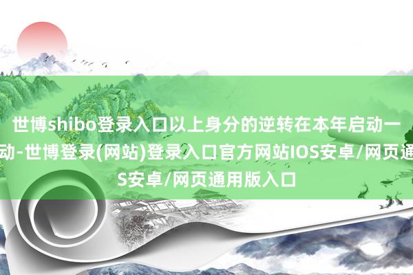 世博shibo登录入口以上身分的逆转在本年启动一经持续启动-世博登录(网站)登录入口官方网站IOS安卓/网页通用版入口