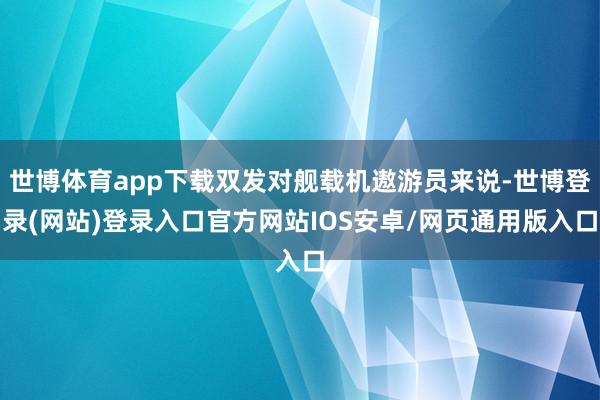 世博体育app下载双发对舰载机遨游员来说-世博登录(网站)登录入口官方网站IOS安卓/网页通用版入口