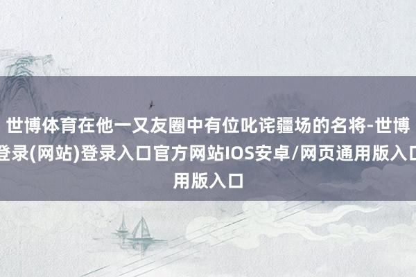 世博体育在他一又友圈中有位叱诧疆场的名将-世博登录(网站)登录入口官方网站IOS安卓/网页通用版入口