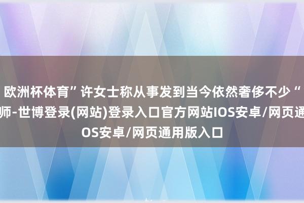 欧洲杯体育”许女士称从事发到当今依然奢侈不少“参谋过讼师-世博登录(网站)登录入口官方网站IOS安卓/网页通用版入口