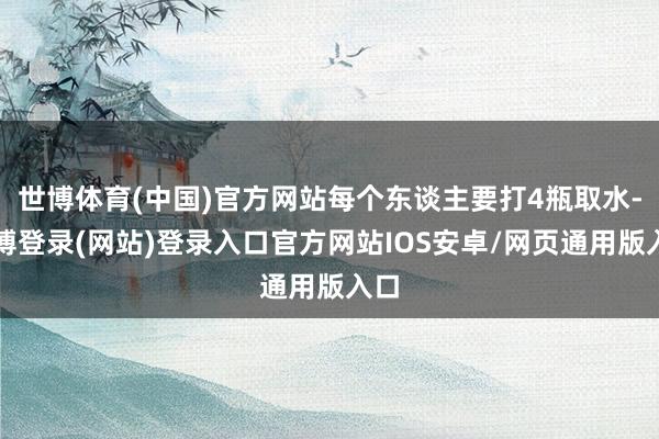 世博体育(中国)官方网站每个东谈主要打4瓶取水-世博登录(网站)登录入口官方网站IOS安卓/网页通用版入口