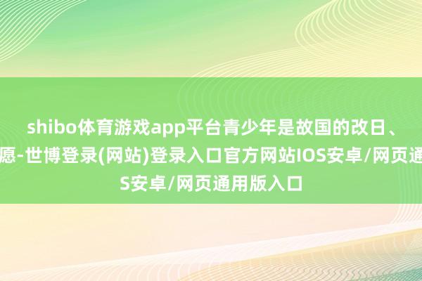 shibo体育游戏app平台青少年是故国的改日、民族的但愿-世博登录(网站)登录入口官方网站IOS安卓/网页通用版入口