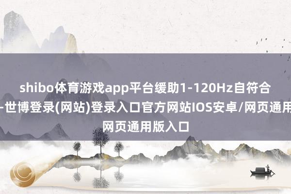shibo体育游戏app平台缓助1-120Hz自符合刷新率-世博登录(网站)登录入口官方网站IOS安卓/网页通用版入口