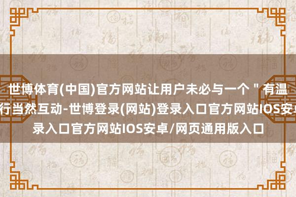 世博体育(中国)官方网站让用户未必与一个"有温度"的具体态象进行当然互动-世博登录(网站)登录入口官方网站IOS安卓/网页通用版入口