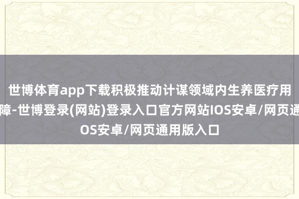 世博体育app下载积极推动计谋领域内生养医疗用度全额保障-世博登录(网站)登录入口官方网站IOS安卓/网页通用版入口