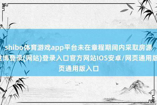 shibo体育游戏app平台未在章程期间内采取房源的-世博登录(网站)登录入口官方网站IOS安卓/网页通用版入口