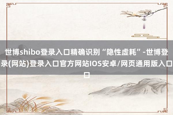 世博shibo登录入口精确识别“隐性虚耗”-世博登录(网站)登录入口官方网站IOS安卓/网页通用版入口