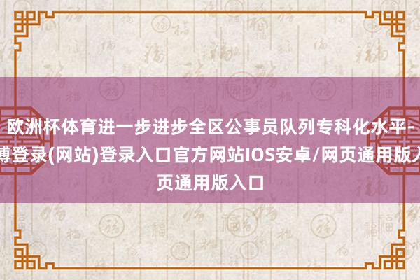 欧洲杯体育进一步进步全区公事员队列专科化水平-世博登录(网站)登录入口官方网站IOS安卓/网页通用版入口