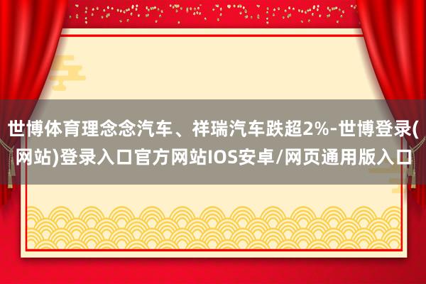 世博体育理念念汽车、祥瑞汽车跌超2%-世博登录(网站)登录入口官方网站IOS安卓/网页通用版入口