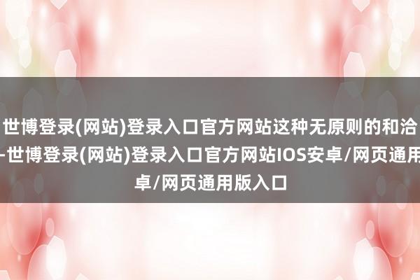 世博登录(网站)登录入口官方网站这种无原则的和洽仁和从-世博登录(网站)登录入口官方网站IOS安卓/网页通用版入口