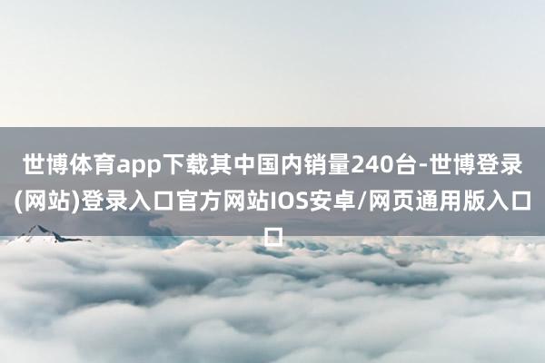 世博体育app下载其中国内销量240台-世博登录(网站)登录入口官方网站IOS安卓/网页通用版入口