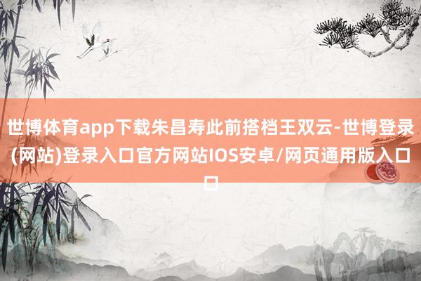 世博体育app下载朱昌寿此前搭档王双云-世博登录(网站)登录入口官方网站IOS安卓/网页通用版入口