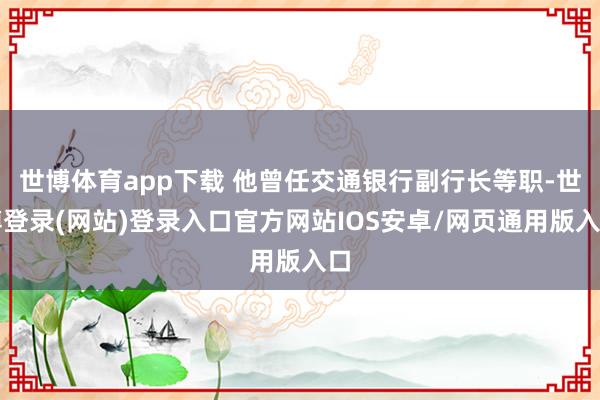 世博体育app下载 他曾任交通银行副行长等职-世博登录(网站)登录入口官方网站IOS安卓/网页通用版入口