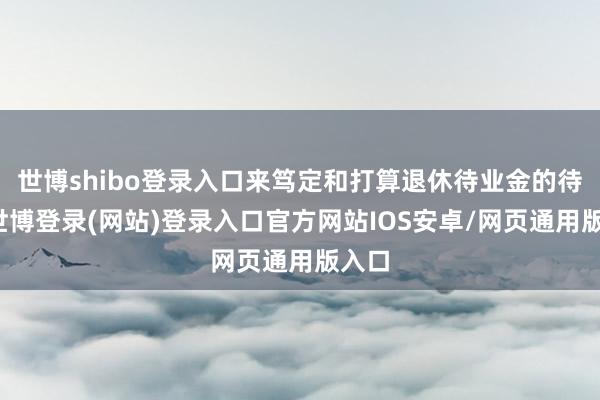 世博shibo登录入口来笃定和打算退休待业金的待遇-世博登录(网站)登录入口官方网站IOS安卓/网页通用版入口