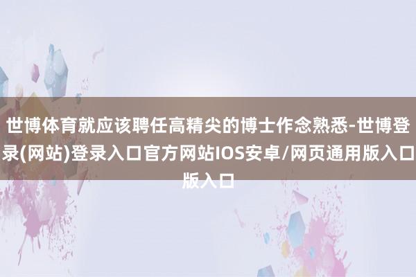 世博体育就应该聘任高精尖的博士作念熟悉-世博登录(网站)登录入口官方网站IOS安卓/网页通用版入口