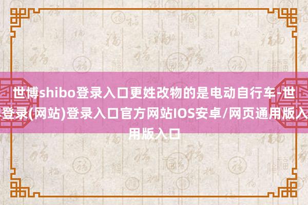 世博shibo登录入口更姓改物的是电动自行车-世博登录(网站)登录入口官方网站IOS安卓/网页通用版入口