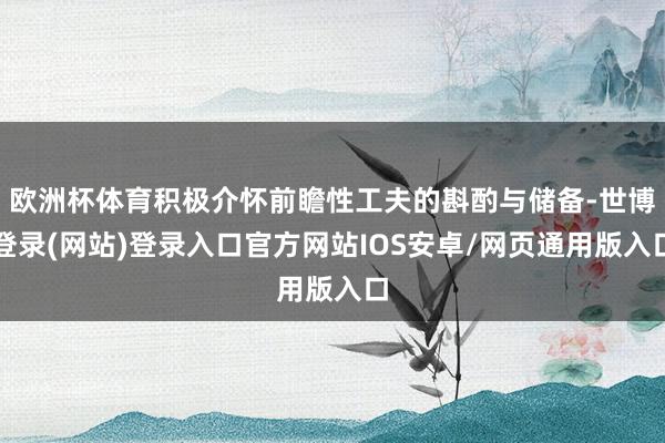 欧洲杯体育积极介怀前瞻性工夫的斟酌与储备-世博登录(网站)登录入口官方网站IOS安卓/网页通用版入口