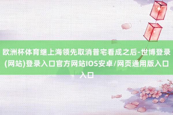 欧洲杯体育继上海领先取消普宅看成之后-世博登录(网站)登录入口官方网站IOS安卓/网页通用版入口