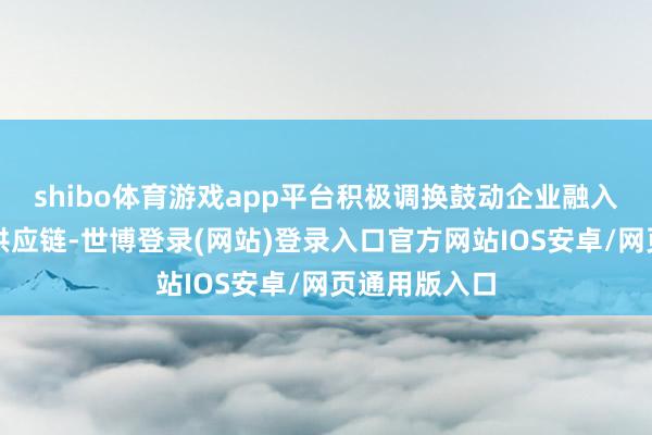 shibo体育游戏app平台积极调换鼓动企业融入海外产业链供应链-世博登录(网站)登录入口官方网站IOS安卓/网页通用版入口