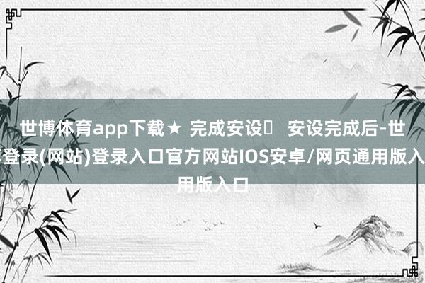 世博体育app下载★ 完成安设➩ 安设完成后-世博登录(网站)登录入口官方网站IOS安卓/网页通用版入口