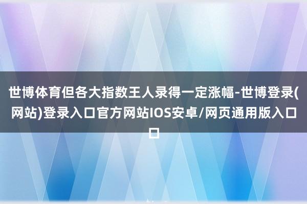 世博体育但各大指数王人录得一定涨幅-世博登录(网站)登录入口官方网站IOS安卓/网页通用版入口