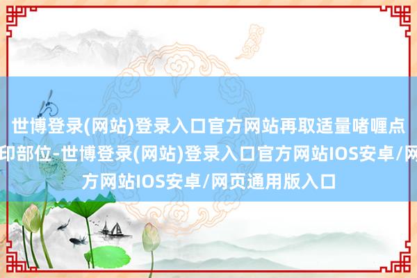 世博登录(网站)登录入口官方网站再取适量啫喱点涂在痘痘和痘印部位-世博登录(网站)登录入口官方网站IOS安卓/网页通用版入口