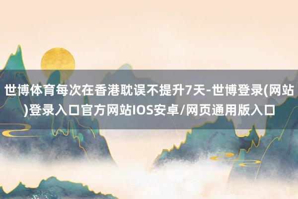 世博体育每次在香港耽误不提升7天-世博登录(网站)登录入口官方网站IOS安卓/网页通用版入口