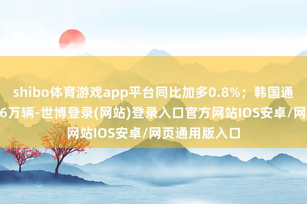 shibo体育游戏app平台同比加多0.8%;韩国通用售出7.4776万辆-世博登录(网站)登录入口官方网站IOS安卓/网页通用版入口