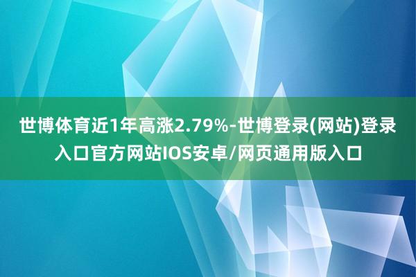 世博体育近1年高涨2.79%-世博登录(网站)登录入口官方网站IOS安卓/网页通用版入口