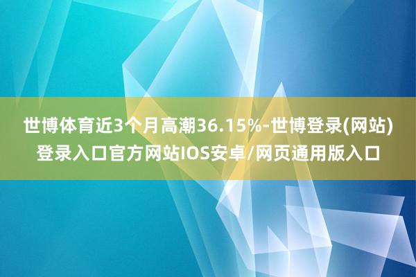 世博体育近3个月高潮36.15%-世博登录(网站)登录入口官方网站IOS安卓/网页通用版入口
