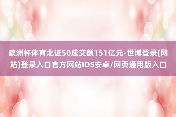 欧洲杯体育北证50成交额151亿元-世博登录(网站)登录入口官方网站IOS安卓/网页通用版入口
