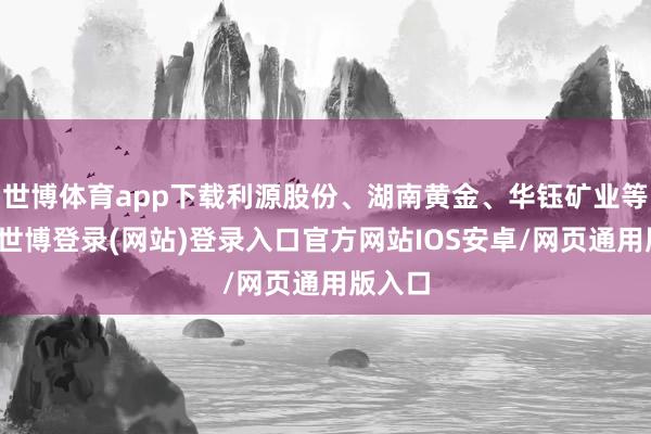 世博体育app下载利源股份、湖南黄金、华钰矿业等跟涨-世博登录(网站)登录入口官方网站IOS安卓/网页通用版入口