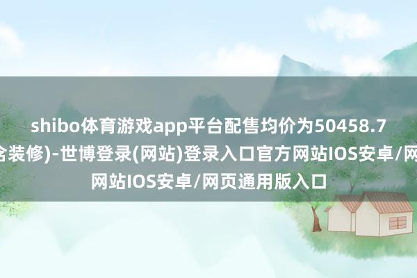 shibo体育游戏app平台配售均价为50458.73元/平淡米(含装修)-世博登录(网站)登录入口官方网站IOS安卓/网页通用版入口