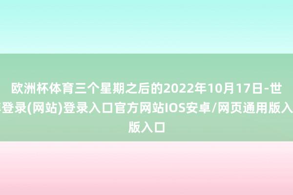 欧洲杯体育三个星期之后的2022年10月17日-世博登录(网站)登录入口官方网站IOS安卓/网页通用版入口
