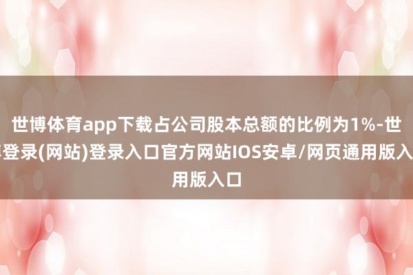 世博体育app下载占公司股本总额的比例为1%-世博登录(网站)登录入口官方网站IOS安卓/网页通用版入口