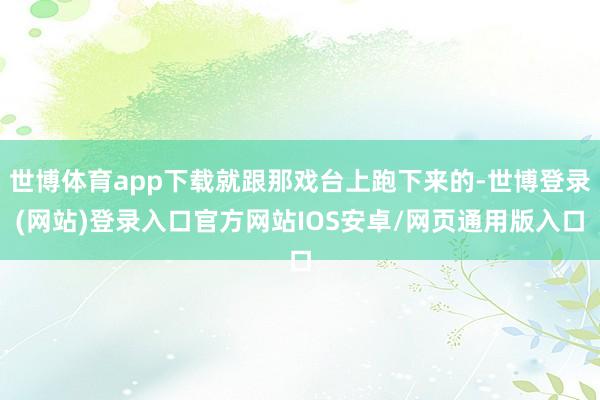 世博体育app下载就跟那戏台上跑下来的-世博登录(网站)登录入口官方网站IOS安卓/网页通用版入口