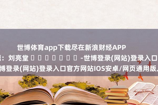 世博体育app下载尽在新浪财经APP            						背负剪辑：刘亮堂 							-世博登录(网站)登录入口官方网站IOS安卓/网页通用版入口