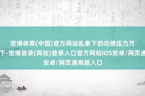 世博体育(中国)官方网站　　乱象下的功绩压力　　万般乱象之下-世博登录(网站)登录入口官方网站IOS安卓/网页通用版入口