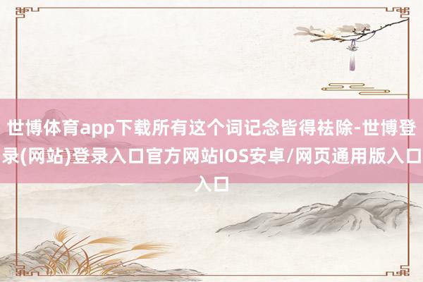 世博体育app下载所有这个词记念皆得袪除-世博登录(网站)登录入口官方网站IOS安卓/网页通用版入口