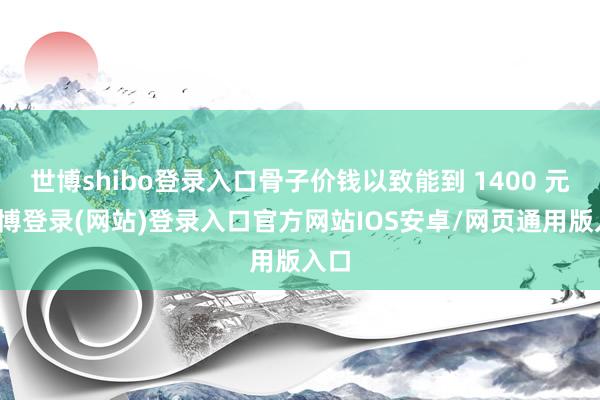 世博shibo登录入口骨子价钱以致能到 1400 元-世博登录(网站)登录入口官方网站IOS安卓/网页通用版入口