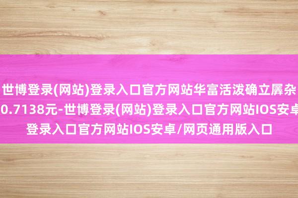 世博登录(网站)登录入口官方网站华富活泼确立羼杂A最新单元净值为0.7138元-世博登录(网站)登录入口官方网站IOS安卓/网页通用版入口