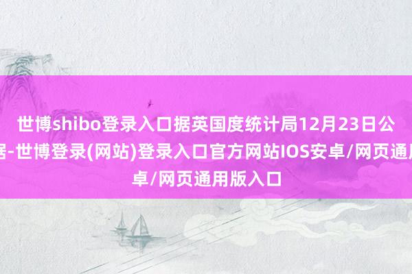 世博shibo登录入口据英国度统计局12月23日公布的数据-世博登录(网站)登录入口官方网站IOS安卓/网页通用版入口