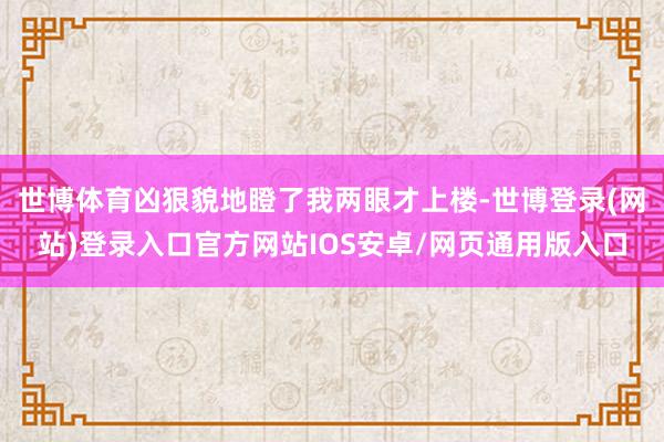 世博体育凶狠貌地瞪了我两眼才上楼-世博登录(网站)登录入口官方网站IOS安卓/网页通用版入口