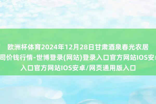 欧洲杯体育2024年12月28日甘肃酒泉春光农居品市集有限攀扯公司价钱行情-世博登录(网站)登录入口官方网站IOS安卓/网页通用版入口
